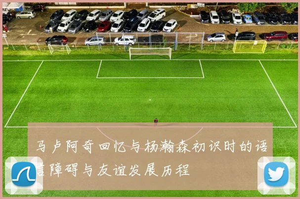 马卢阿奇回忆与杨瀚森初识时的语言障碍与友谊发展历程