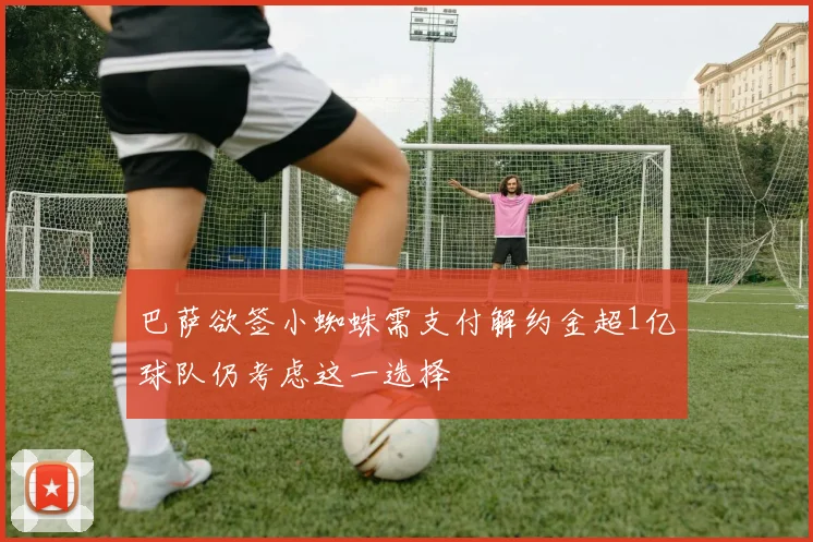 巴萨欲签小蜘蛛需支付解约金超1亿球队仍考虑这一选择