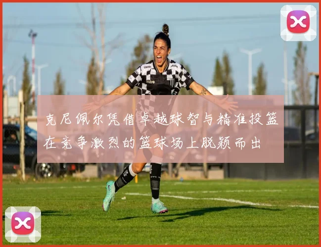 克尼佩尔凭借卓越球智与精准投篮在竞争激烈的篮球场上脱颖而出