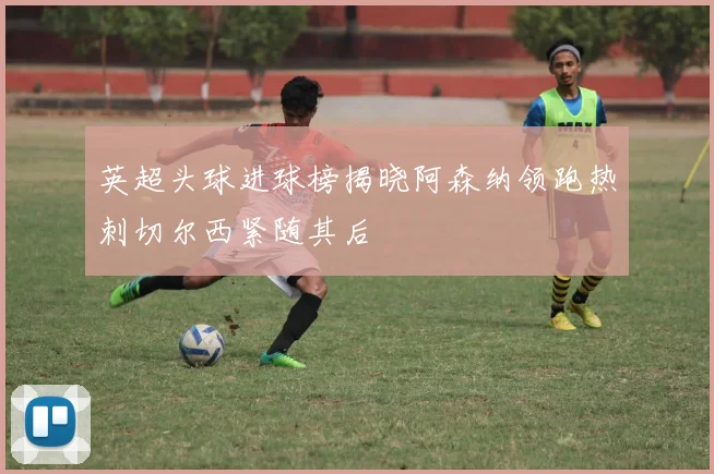 英超头球进球榜揭晓阿森纳领跑热刺切尔西紧随其后