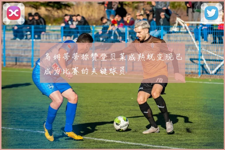 乌姆蒂蒂称赞登贝莱成熟蜕变现已成为比赛的关键球员