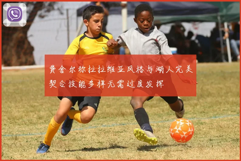 费舍尔称拉拉维亚风格与湖人完美契合技能多样无需过度发挥