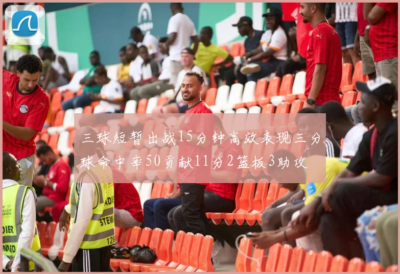 三球短暂出战15分钟高效表现三分球命中率50贡献11分2篮板3助攻