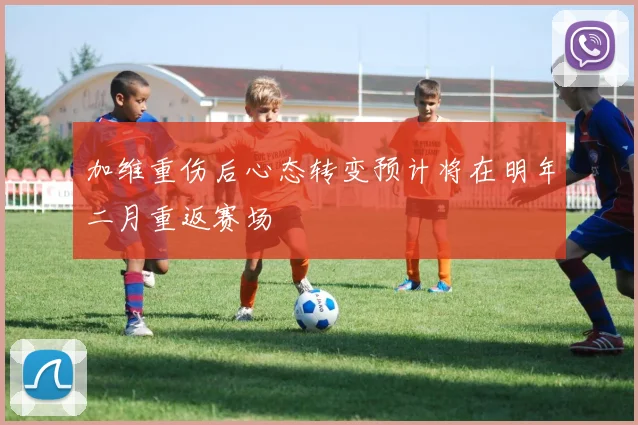 加维重伤后心态转变预计将在明年二月重返赛场