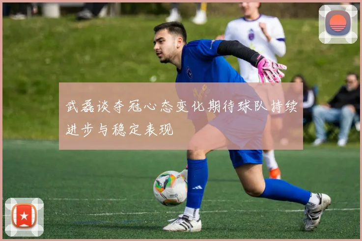 武磊谈夺冠心态变化期待球队持续进步与稳定表现