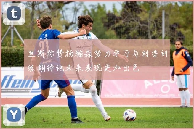 里斯称赞杨瀚森努力学习与刻苦训练期待他未来表现更加出色