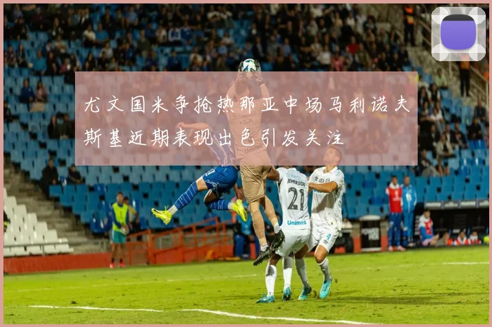 尤文国米争抢热那亚中场马利诺夫斯基近期表现出色引发关注
