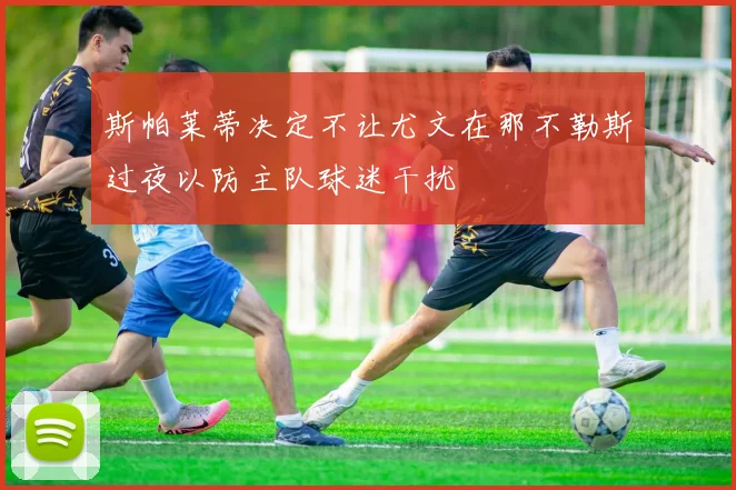 斯帕莱蒂决定不让尤文在那不勒斯过夜以防主队球迷干扰