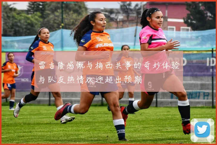 雷吉隆感慨与梅西共事的奇妙体验与队友热情欢迎超出预期