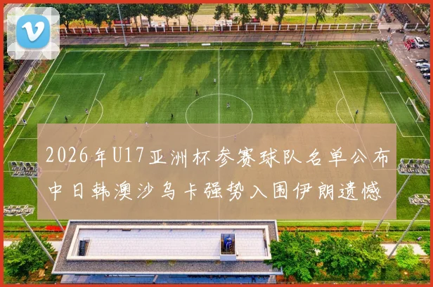 2026年U17亚洲杯参赛球队名单公布中日韩澳沙乌卡强势入围伊朗遗憾无缘