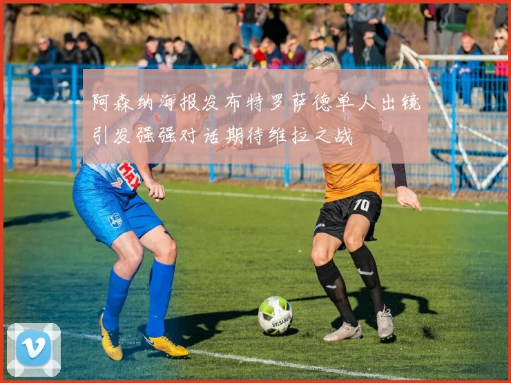 阿森纳海报发布特罗萨德单人出镜引发强强对话期待维拉之战