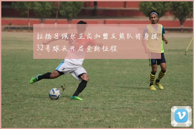 拉扬吕佩尔正式加盟灰熊队将身披32号球衣开启全新征程