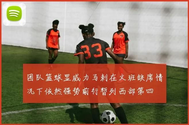 团队篮球显威力马刺在文班缺席情况下依然强势前行暂列西部第四