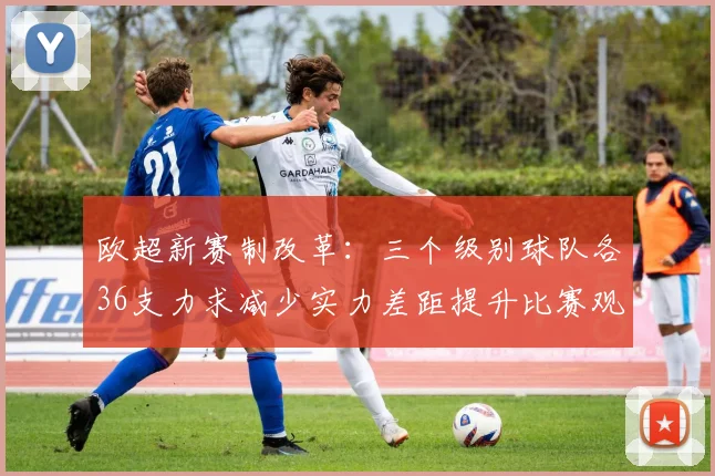 欧超新赛制改革：三个级别球队各36支力求减少实力差距提升比赛观赏性
