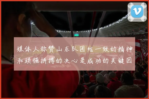 媒体人称赞山东队团结一致的精神和顽强拼搏的决心是成功的关键因素