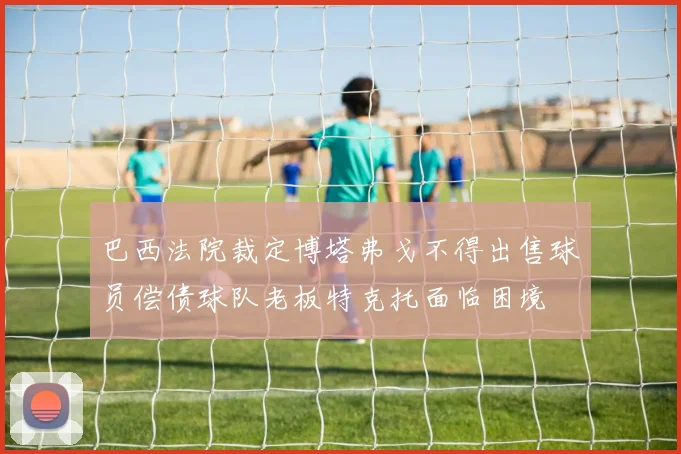 巴西法院裁定博塔弗戈不得出售球员偿债球队老板特克托面临困境