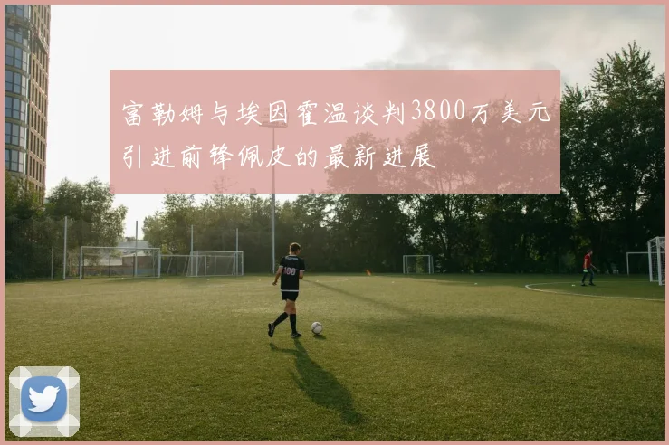 富勒姆与埃因霍温谈判3800万美元引进前锋佩皮的最新进展
