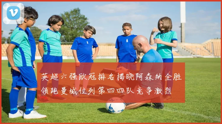 英超六强欧冠排名揭晓阿森纳全胜领跑曼城位列第四四队竞争激烈