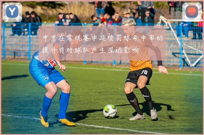 申京在常规赛中延续罚球命中率的提升将对球队产生深远影响