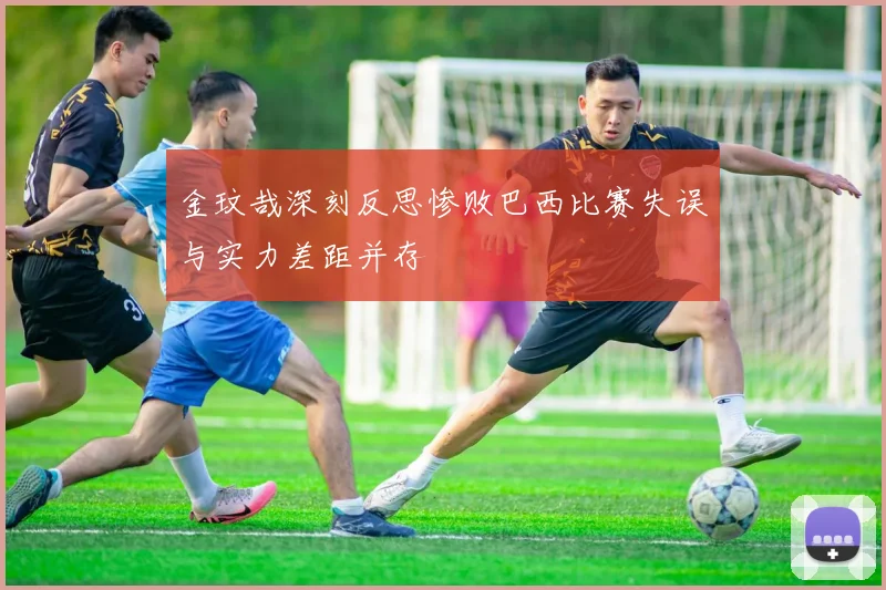 金玟哉深刻反思惨败巴西比赛失误与实力差距并存