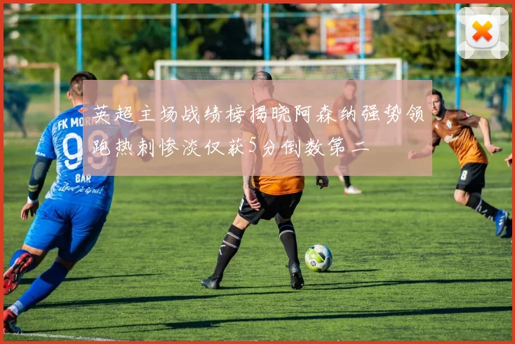 英超主场战绩榜揭晓阿森纳强势领跑热刺惨淡仅获5分倒数第二