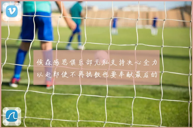 侯森感恩俱乐部无私支持决心全力以赴即使不再执教也要奉献最后的热情