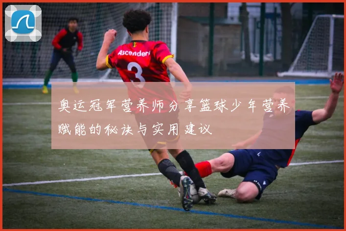 奥运冠军营养师分享篮球少年营养赋能的秘诀与实用建议