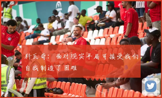科瓦奇：面对现实平局可接受我们自我制造了困难