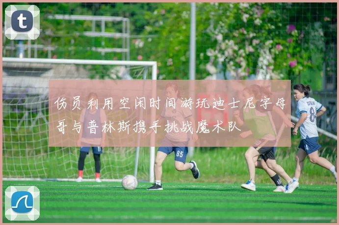 伤员利用空闲时间游玩迪士尼字母哥与普林斯携手挑战魔术队
