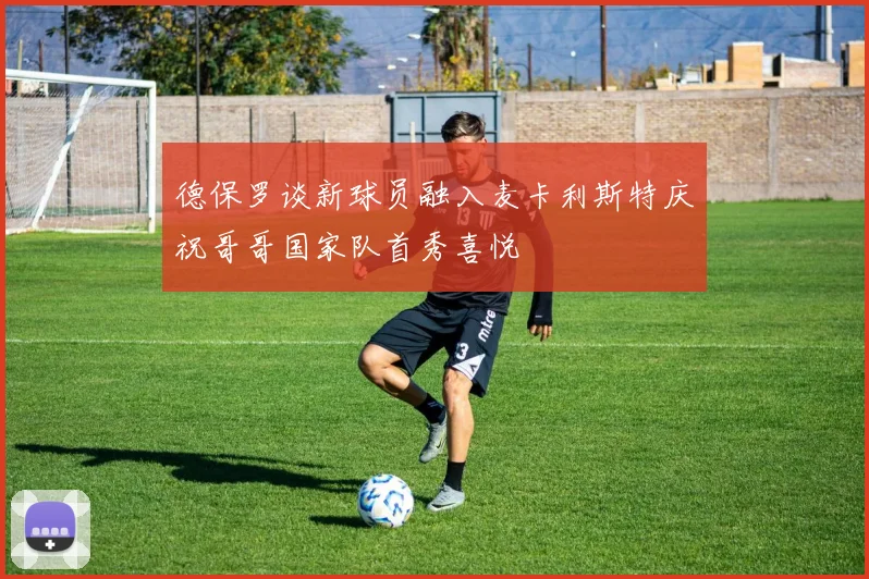 德保罗谈新球员融入麦卡利斯特庆祝哥哥国家队首秀喜悦