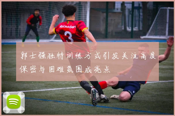 郭士强独特训练方式引发关注高度保密与困难氛围成亮点