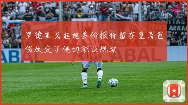 罗德里戈拒绝多份报价留在皇马重伤改变了他的职业规划
