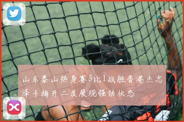 山东泰山热身赛3比1战胜香港杰志泽卡梅开二度展现强劲状态
