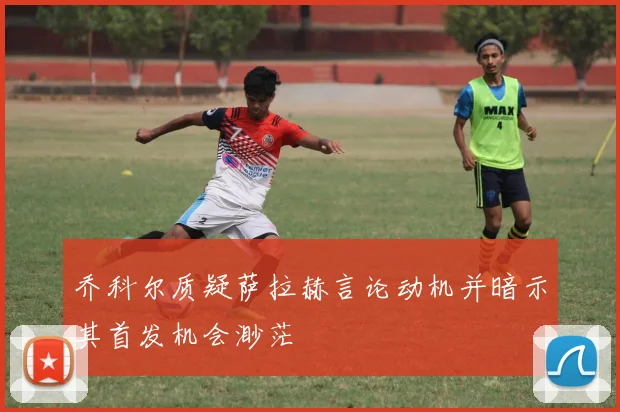 乔科尔质疑萨拉赫言论动机并暗示其首发机会渺茫