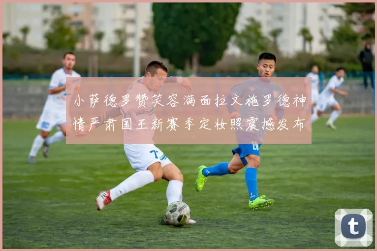 小萨德罗赞笑容满面拉文施罗德神情严肃国王新赛季定妆照震撼发布