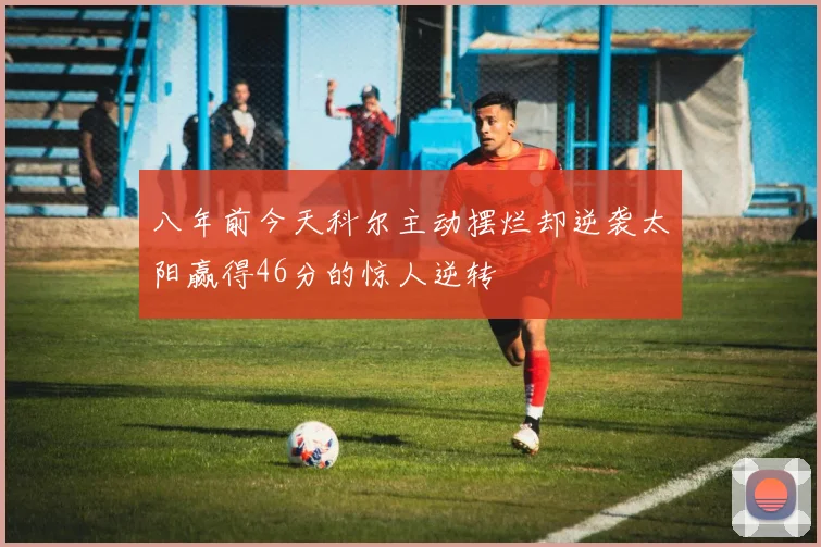 八年前今天科尔主动摆烂却逆袭太阳赢得46分的惊人逆转