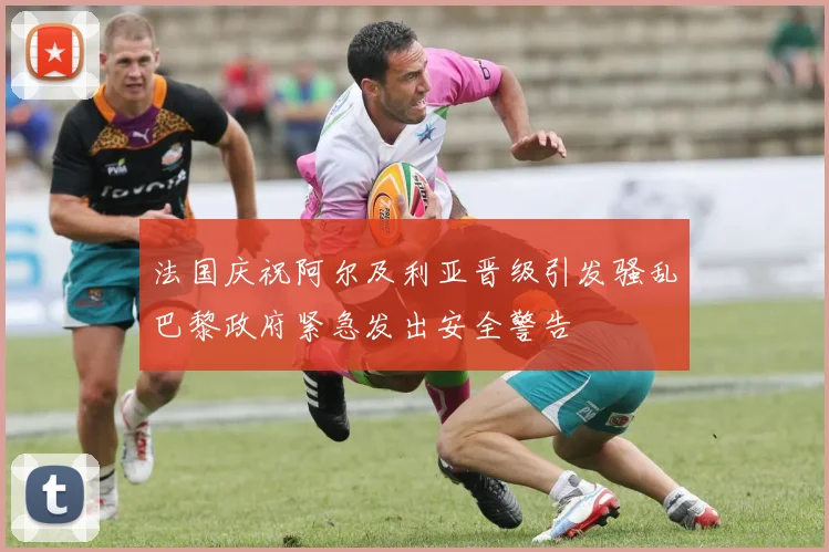 法国庆祝阿尔及利亚晋级引发骚乱巴黎政府紧急发出安全警告