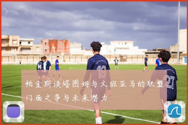 帕金斯谈塔图姆与文班亚马的联盟门面之争与未来潜力