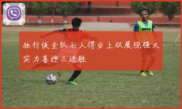 独行侠全队七人得分上双展现强大实力喜迎三连胜